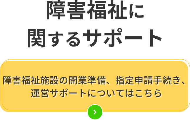 障害福祉に関するサポート障害福施設の開業準備、指定申請手続き、運営サポートについてはこちら